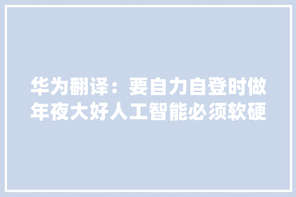 华为翻译：要自力自登时做年夜大好人工智能必须软硬结合_华为_机械翻译 AI简讯