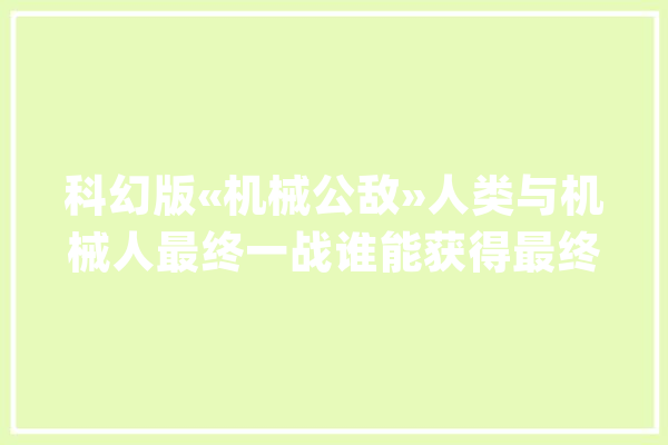 科幻版«机械公敌»人类与机械人最终一战谁能获得最终胜利_机械人_年夜壮