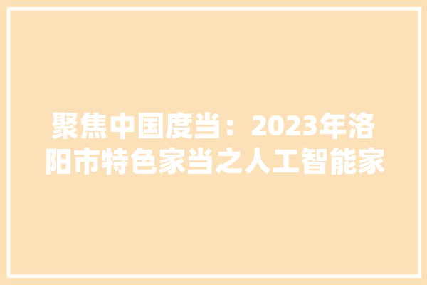 聚焦中国度当：2023年洛阳市特色家当之人工智能家当全景分析_家当_人工智能 智能写作