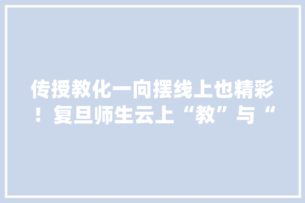 传授教化一向摆线上也精彩！复旦师生云上“教”与“学”｜齐心抗疫共担风雨_同窗们_线上 文字写作