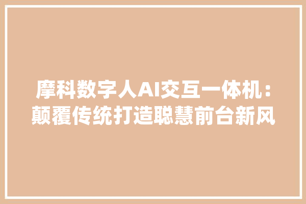 摩科数字人AI交互一体机：颠覆传统打造聪慧前台新风尚！_数字_前台 云服务