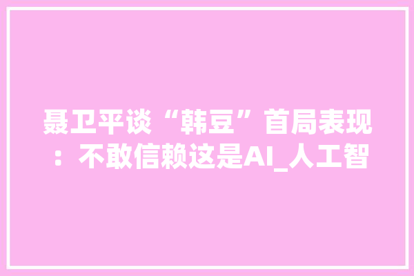 聂卫平谈“韩豆”首局表现：不敢信赖这是AI_人工智能_韩国