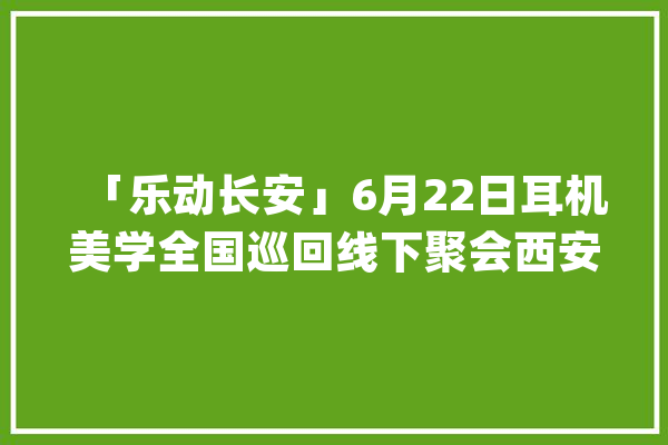 「乐动长安」6月22日耳机美学全国巡回线下聚会西安站邀您来玩！_元音_西安市 文字写作
