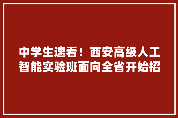 中学生速看！西安高级人工智能实验班面向全省开始招生啦_人工智能_西安市