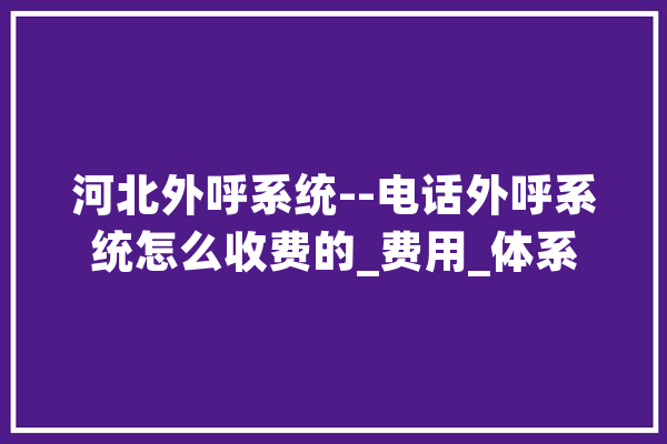河北外呼系统--电话外呼系统怎么收费的_费用_体系 科技快讯