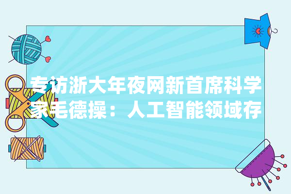 专访浙大年夜网新首席科学家毛德操：人工智能领域存在泡沫  深耕行业嫁接AI更具优势_人工智能_技巧 云服务