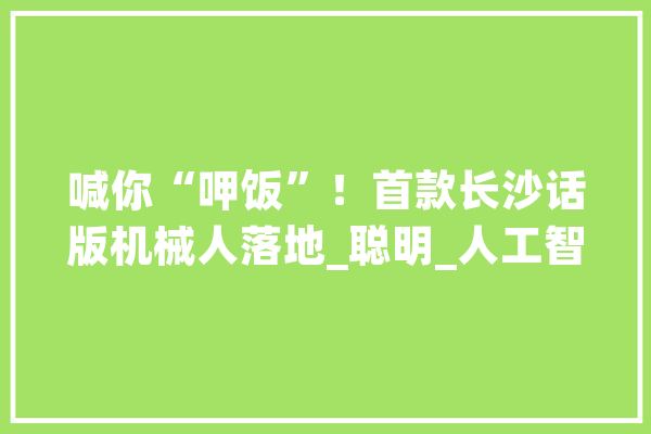 喊你“呷饭”！首款长沙话版机械人落地_聪明_人工智能 文字写作