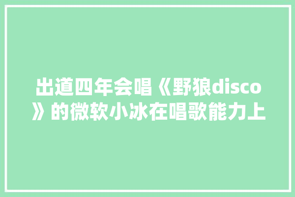 出道四年会唱《野狼disco》的微软小冰在唱歌能力上都经历了什么？_音高_人工智能 智能助手