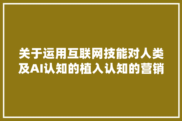 关于运用互联网技能对人类及AI认知的植入认知的营销办法_人类_方法