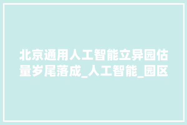 北京通用人工智能立异园估量岁尾落成_人工智能_园区 计算机