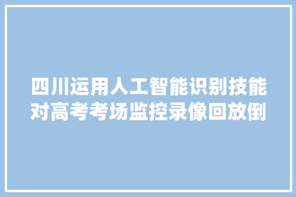 四川运用人工智能识别技能对高考考场监控录像回放倒查_工作_人员