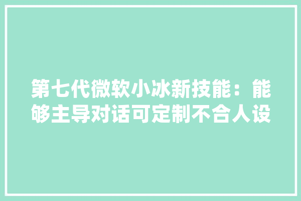 第七代微软小冰新技能：能够主导对话可定制不合人设AI_微软_会上 AI快讯