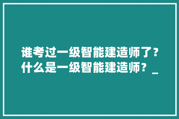 谁考过一级智能建造师了？什么是一级智能建造师？_智能_技巧