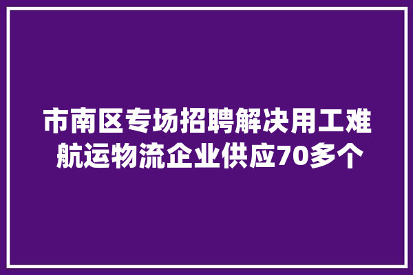 市南区专场招聘解决用工难 航运物流企业供应70多个岗位_航运_南区