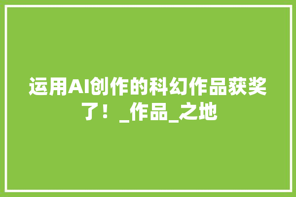 运用AI创作的科幻作品获奖了！_作品_之地 AI简讯