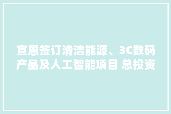 宣恩签订清洁能源、3C数码产品及人工智能项目 总投资22.4亿元_宣恩县_亿元 智能写作