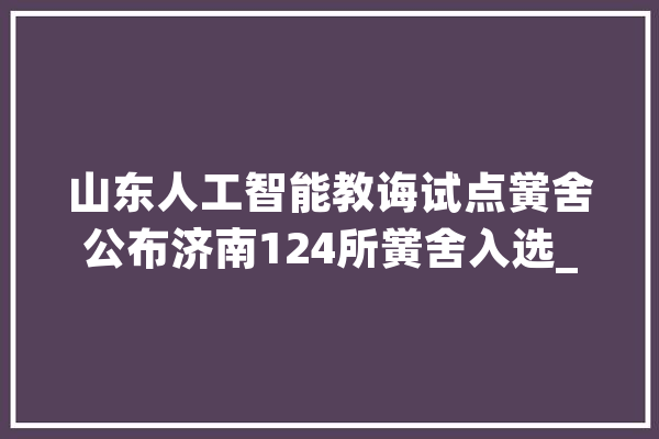 山东人工智能教诲试点黉舍公布济南124所黉舍入选_试点_人工智能 AI快讯