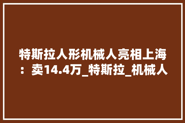 特斯拉人形机械人亮相上海：卖14.4万_特斯拉_机械人 云服务