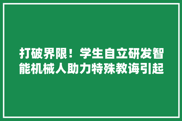 打破界限！学生自立研发智能机械人助力特殊教诲引起全球注目_机械人_智能