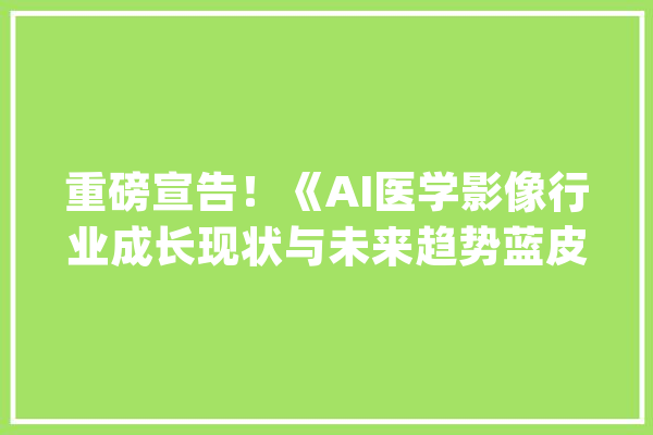 重磅宣告！《AI医学影像行业成长现状与未来趋势蓝皮书》_医疗_人工智能