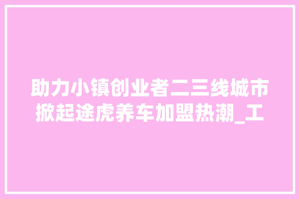 助力小镇创业者二三线城市掀起途虎养车加盟热潮_工厂_市场 文字写作