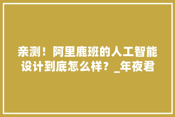 亲测！阿里鹿班的人工智能设计到底怎么样？_年夜君_案牍 云服务