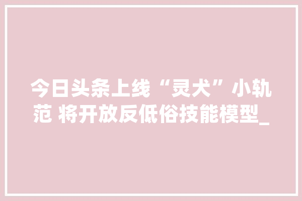 今日头条上线“灵犬”小轨范 将开放反低俗技能模型_模子_低俗 智能问答