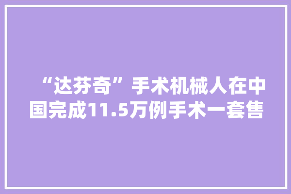 “达芬奇”手术机械人在中国完成11.5万例手术一套售价350万美元（视频）_达芬奇_外科 计算机