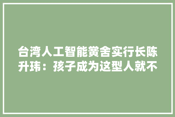 台湾人工智能黉舍实行长陈升玮：孩子成为这型人就不怕被AI取代_人工智能_工作 AI快讯