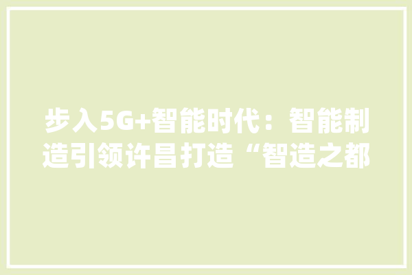 步入5G+智能时代：智能制造引领许昌打造“智造之都”_许昌_华为