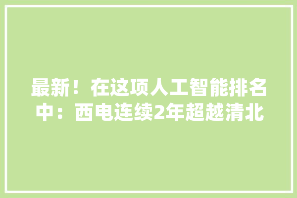 最新！在这项人工智能排名中：西电连续2年超越清北全国第一_人工智能_年夜众 计算机