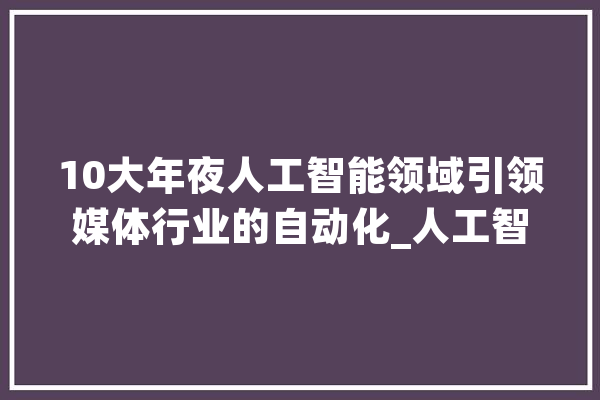 10大年夜人工智能领域引领媒体行业的自动化_人工智能_内容 文字写作