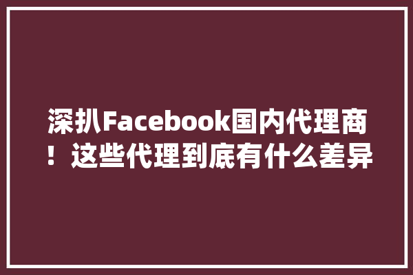 深扒Facebook国内代理商！这些代理到底有什么差异？_国内_互动 AI简讯