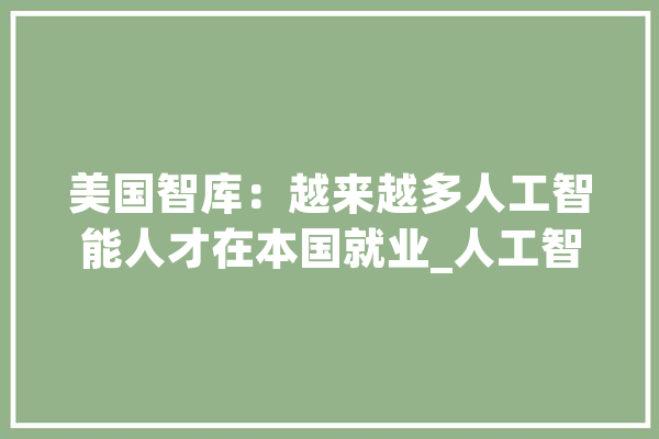 美国智库：越来越多人工智能人才在本国就业_人工智能_全球 计算机