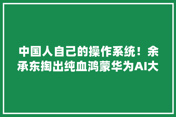 中国人自己的操作系统！余承东掏出纯血鸿蒙华为AI大年夜招硬刚苹果_华为_鸿蒙