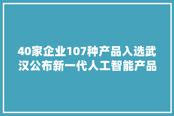 40家企业107种产品入选武汉公布新一代人工智能产品首批目录_聪明_武汉市 云服务