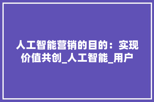 人工智能营销的目的：实现价值共创_人工智能_用户 AI快讯