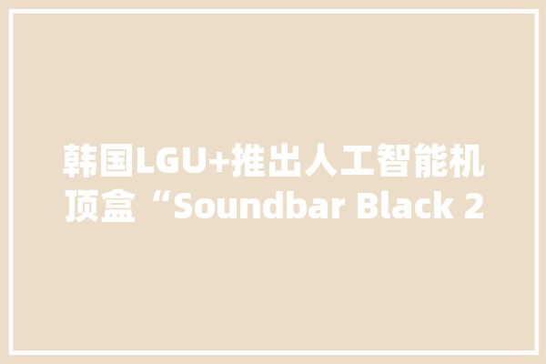 韩国LGU+推出人工智能机顶盒“Soundbar Black 2”_波束_技巧 AI简讯