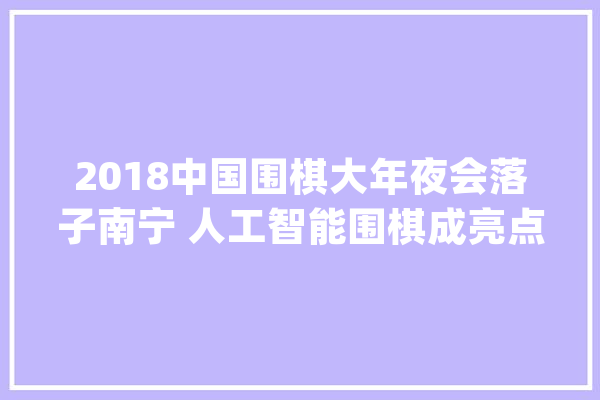 2018中国围棋大年夜会落子南宁 人工智能围棋成亮点_围棋_家当 AI快讯