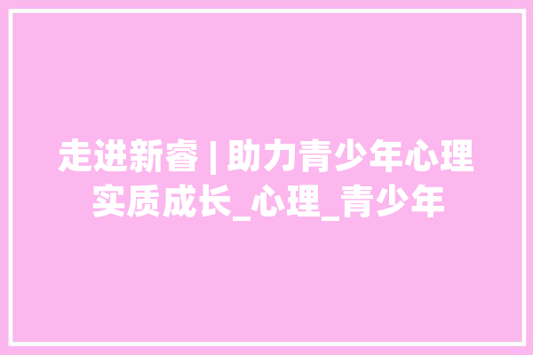 走进新睿 | 助力青少年心理实质成长_心理_青少年