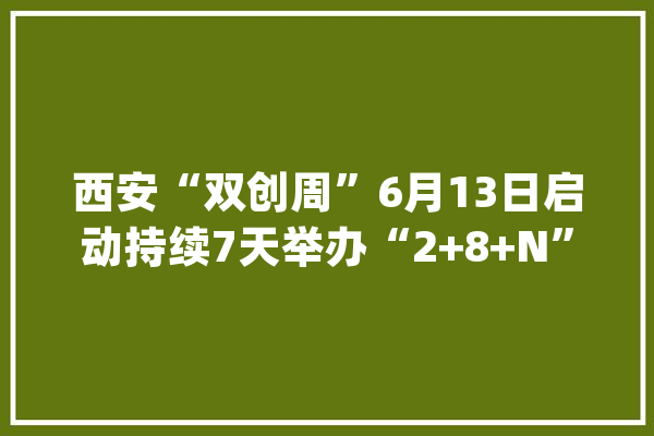西安“双创周”6月13日启动持续7天举办“2+8+N”系列活动_西安_结果 智能问答