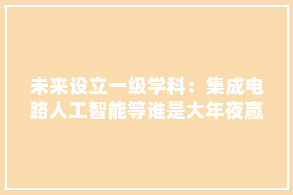 未来设立一级学科：集成电路人工智能等谁是大年夜赢家？_学科_集成电路 AI简讯