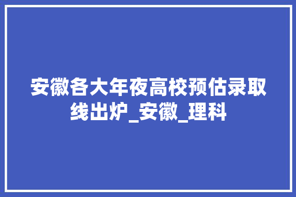 安徽各大年夜高校预估录取线出炉_安徽_理科 智能问答