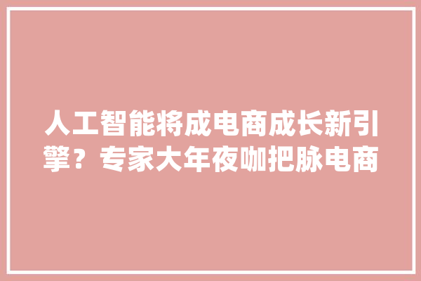 人工智能将成电商成长新引擎？专家大年夜咖把脉电商行业新趋势_电子商务_技巧 智能写作