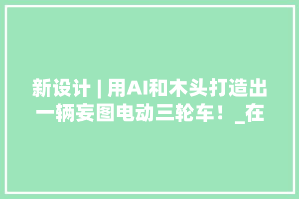 新设计 | 用AI和木头打造出一辆妄图电动三轮车！_在这个_一辆