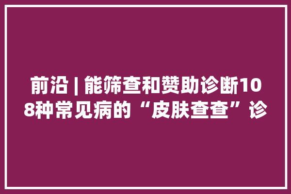 前沿 | 能筛查和赞助诊断108种常见病的“皮肤查查”诊断系统出身了！人工智能或将颠覆医疗从皮肤科开始？_人工智能_皮肤科 智能助手