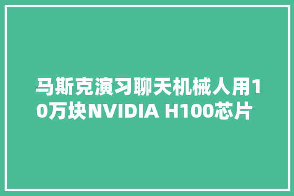 马斯克演习聊天机械人用10万块NVIDIA H100芯片 价值290亿_特斯拉_芯片 智能问答