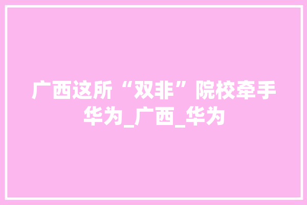 广西这所“双非”院校牵手华为_广西_华为 智能助手