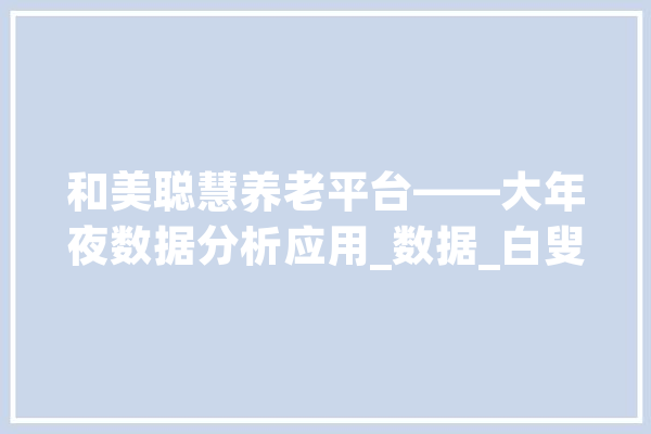 和美聪慧养老平台——大年夜数据分析应用_数据_白叟 智能助手