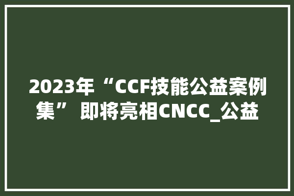 2023年“CCF技能公益案例集” 即将亮相CNCC_公益_北京